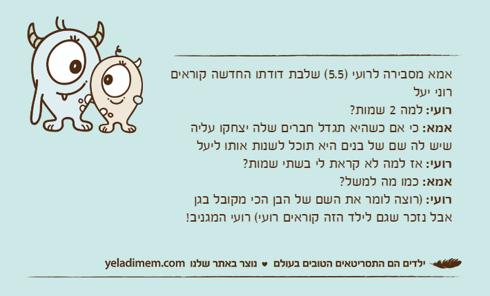 אמא מסבירה לרועי )5.5( שלבת דודתו החדשה קוראים   רוני יעל רועי: למה 2 שמות?אמא: כי אם כשהיא תגדל חברים שלה יצחקו עליה שיש לה שם של בנים היא תוכל לשנות אותו ליעלרועי: אז למה לא קראת לי בשתי שמות?אמא: כמו מה למשל?רועי: )רוצה לומר את השם של הבן הכי מקובל בגן אבל נזכר שגם לילד הזה קוראים רועי( רועי המגניב!