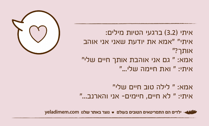 איתי )3.2( ברגעי הטיות מילים:איתי" "אמא את יודעת שאני אני אוהב אותך?"אמא: " גם אני אוהבת אותך חיים שלי"איתי: " ואת חיימה שלי..."אמא: " לילה טוב חיים שלי"איתי: " לא חיים, חיימים- אני והארנב..."