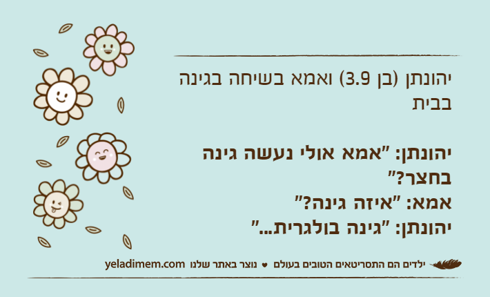 יהונתן )בן 3.9( ואמא בשיחה בגינה בביתיהונתן: "אמא אולי נעשה גינה בחצר?"אמא: "איזה גינה?"יהונתן: "גינה בולגרית..."