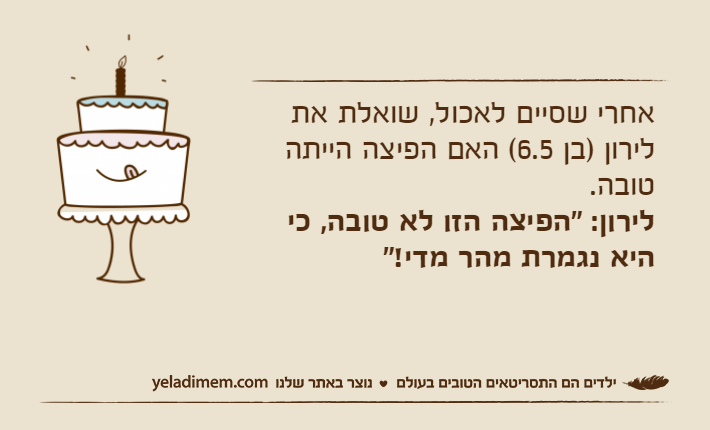 אחרי שסיים לאכול, שואלת את לירון )בן 6.5( האם הפיצה הייתה טובה.לירון: "הפיצה הזו לא טובה, כי היא נגמרת מהר מדי!"