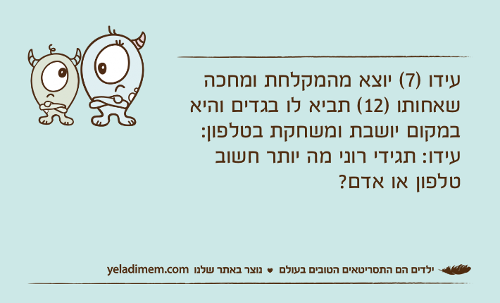 עידו )7( יוצא מהמקלחת ומחכה שאחותו )12( תביא לו בגדים והיא במקום יושבת ומשחקת בטלפון:עידו: תגידי רוני מה יותר חשוב טלפון או אדם?