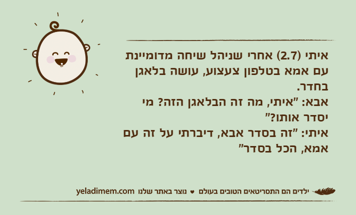 איתי )2.7( אחרי שניהל שיחה מדומיינת עם אמא בטלפון צעצוע, עושה בלאגן בחדר.אבא: "איתי, מה זה הבלאגן הזה? מי יסדר אותו?"איתי: "זה בסדר אבא, דיברתי על זה עם אמא, הכל בסדר"