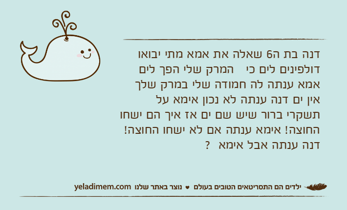 דנה בת ה6 שאלה את אמא מתי יבואו   דולפינים לים כי   המרק שלי הפך לים אמא ענתה לה חמודה שלי במרק שלך אין ים דנה ענתה לא נכון אימא על תשקרי ברור שיש שם ים אז איך הם ישחו החוצה!﻿ אימא ענתה אם לא ישחו החוצה!﻿ דנה ענתה אבל אימא  ?