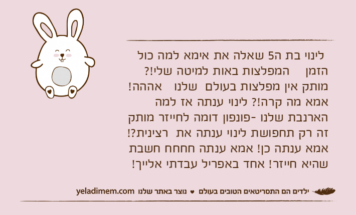 לינוי בת ה5 שאלה את אימא למה כול    הזמן    המפלצות באות למיטה שלי!? מותק אין מפלצות בעולם  שלנו   אההה! אמא מה קרה!? לינוי ענתה אז למה הארנבת שלנו -פונפון דומה לחייזר מותק זה רק תחפושת לינוי ענתה את  רצינית?! אמא ענתה כן! אמא ענתה חחחח חשבת שהיא חייזר! אחד באפריל עבדתי אלייך!