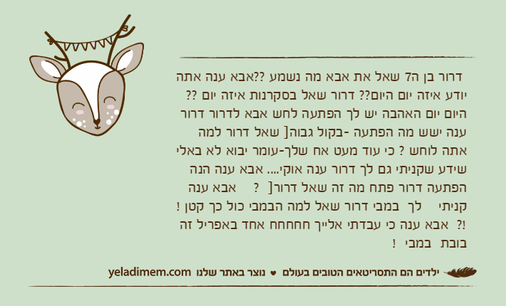 דרור בן ה7 שאל את אבא מה נשמע ??אבא ענה אתה יודע איזה יום היום?? דרור שאל בסקרנות איזה יום ?? היום יום האהבה יש לך הפתעה לחש אבא לדרור דרור ענה ישש מה הפתעה -בקול גבוה] שאל דרור למה אתה לוחש ? כי עוד מעט אח שלך-עומר יבוא לא באלי שידע שקניתי גם לך דרור ענה אוקי.... אבא ענה הנה הפתעה דרור פתח מה זה שאל דרור]  ?    אבא ענה    קניתי    לך  במבי דרור שאל למה הבמבי כול כך קטן ! !?  אבא ענה כי עבדתי אלייך חחחחח אחד באפריל זה בובת  במבי  !