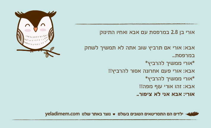 אורי בן 2.8 במרפסת עם אבא ואחיו התינוקאבא: אורי אם תרביץ שוב אתה לא תמשיך לשחק במרפסת.. *אורי ממשיך להרביץ*אבא: אורי פעם אחרונה אסור להרביץ!!*אורי ממשיך להרביץ*אבא: זהו אורי עוף מפה!! אורי: אבא אני לא ציפור..