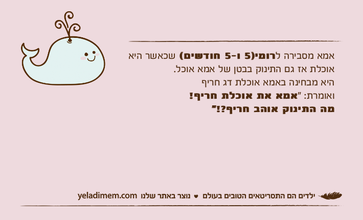 אמא מסבירה לרומי)5 ו-5 חודשים( שכאשר היא אוכלת אז גם התינוק בבטן של אמא אוכל.היא מבחינה באמא אוכלת דג חריף ואומרת: "אמא את אוכלת חריף!מה התינוק אוהב חריף?!"