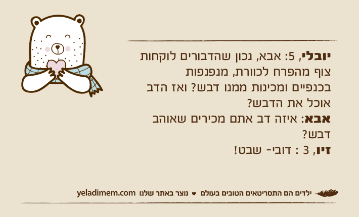 יובלי, 5: אבא, נכון שהדבורים לוקחות צוף מהפרח לכוורת, מנפנפות בכנפיים ומכינות ממנו דבש? ואז הדב אוכל את הדבש?אבא: איזה דב אתם מכירים שאוהב דבש?זיו, 3 : דובי- שבט!