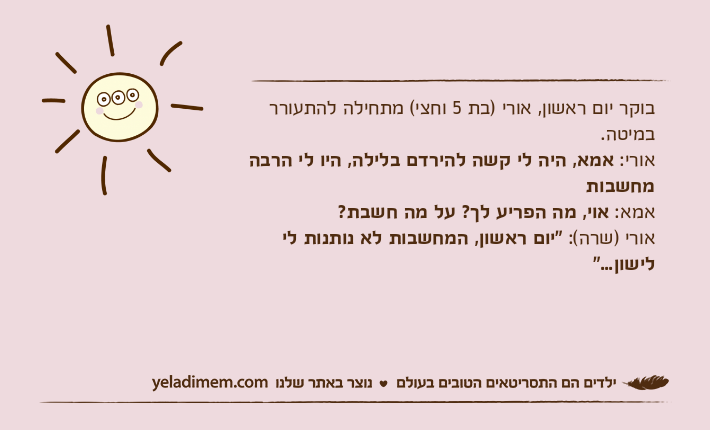 בוקר יום ראשון, אורי )בת 5 וחצי( מתחילה להתעורר במיטה.אורי: אמא, היה לי קשה להירדם בלילה, היו לי הרבה מחשבותאמא: אוי, מה הפריע לך? על מה חשבת?אורי )שרה(: "יום ראשון, המחשבות לא נותנות לי לישון..."