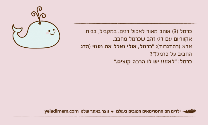 כרמל )3( אוהב מאוד לאכול דגים. במקביל, בבית אקווריום עם דגי זהב שכרמל מחבב.אבא )בהתגרות(: "כרמל, אולי נאכל את מוטי )הדג החביב על כרמל(?"כרמל: "לא!!!! יש לו הרבה קוצים."