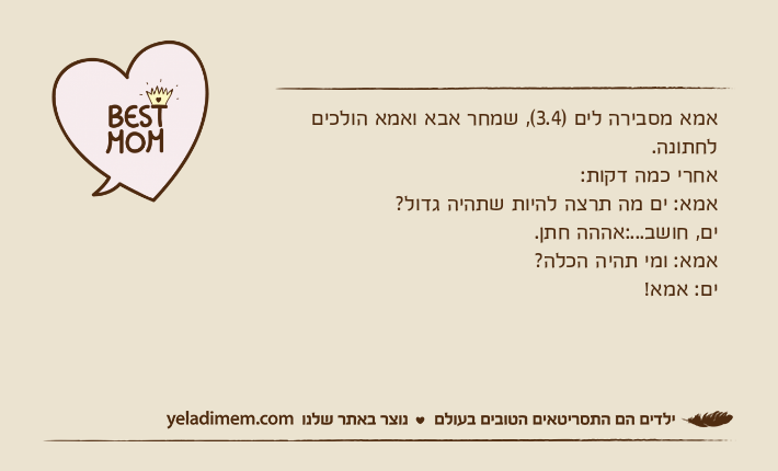 אמא מסבירה לים )3.4(, שמחר אבא ואמא הולכים לחתונה. אחרי כמה דקות:אמא: ים מה תרצה להיות שתהיה גדול? ים, חושב...:אההה חתן. אמא: ומי תהיה הכלה? ים: אמא!