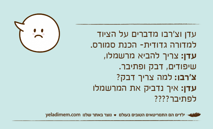 עדן וצ'רבו מדברים על הציוד למדורה גדודית- הכנת סמורס.עדן: צריך להביא מרשמלו, שיפודים, דבק ופתיבר.צ'רבו: למה צריך דבק?עדן: איך נדביק את המרשמלו לפתיבר????