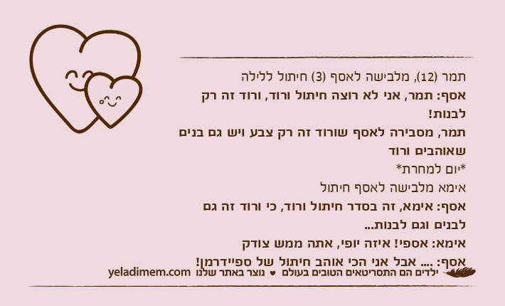 תמר )12(, מלבישה לאסף )3( חיתול ללילהאסף: תמר, אני לא רוצה חיתול ורוד, ורוד זה רק לבנות! תמר, מסבירה לאסף שורוד זה רק צבע ויש גם בנים שאוהבים ורוד*יום למחרת*אימא מלבישה לאסף חיתולאסף: אימא, זה בסדר חיתול ורוד, כי ורוד זה גם לבנים וגם לבנות... אימא: אספי! איזה יופי, אתה ממש צודק אסף: .... אבל אני הכי אוהב חיתול של ספיידרמן!