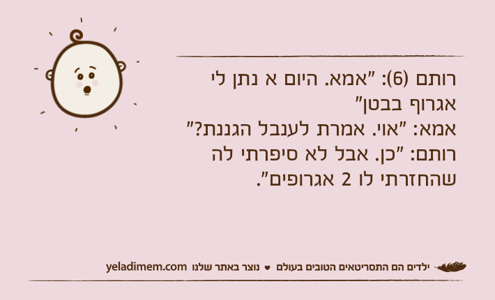 רותם )6(: "אמא. היום א נתן לי אגרוף בבטן"אמא: "אוי. אמרת לענבל הגננת?"רותם: "כן. אבל לא סיפרתי לה שהחזרתי לו 2 אגרופים".