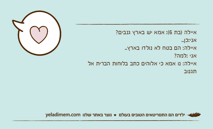 איילה )בת 6(: אמא יש בארץ גנבים?אני:כן..איילה: הם בטח לא נולדו בארץ..אני :למה?איילה: נו אמא כי אלוהים כתב בלוחות הברית אל תגנוב