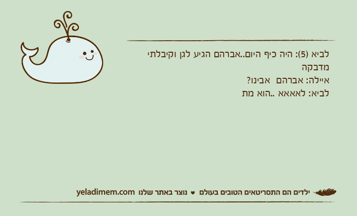 לביא )5(: היה כיף היום..אברהם הגיע לגן וקיבלתי מדבקהאיילה: אברהם  אבינו?לביא: לאאאא ..הוא מת