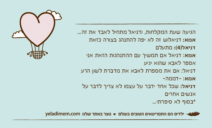 הגיעה שעת המקלחות, ודניאל מתחיל לאבד את זה...אמא: דניאלוש זה לא יפה להתנהג בצורה כזאתדניאל)4(: מתעלםאמא: דניאל אם תמשיך עם ההתנהגות הזאת אני אספר לאבא שהוא יגיעדניאל: אם את מספרת לאבא את מדברת לשון הרעאמא: -דממה-דניאל: שכל אחד ידבר על עצמו לא צריך לדבר על אנשים אחרים*בסוף לא סיפרתי...