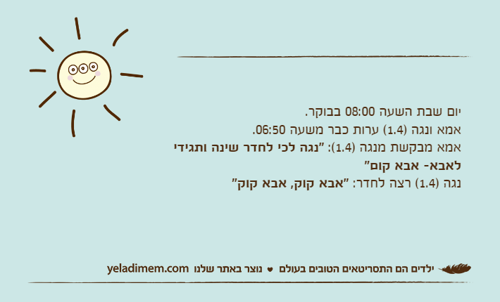 יום שבת השעה 08:00 בבוקר. אמא ונגה )1.4( ערות כבר משעה 06:50. אמא מבקשת מנגה )1.4(: "נגה לכי לחדר שינה ותגידי לאבא- אבא קום"נגה )1.4( רצה לחדר: "אבא קוק, אבא קוק"