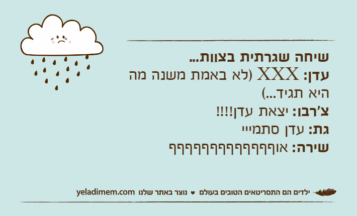 שיחה שגרתית בצוות...עדן: XXX )לא באמת משנה מה היא תגיד...(צ'רבו: יצאת עדן!!!!גת: עדן סתמייישירה: אוףףףףףףףףףףףףף