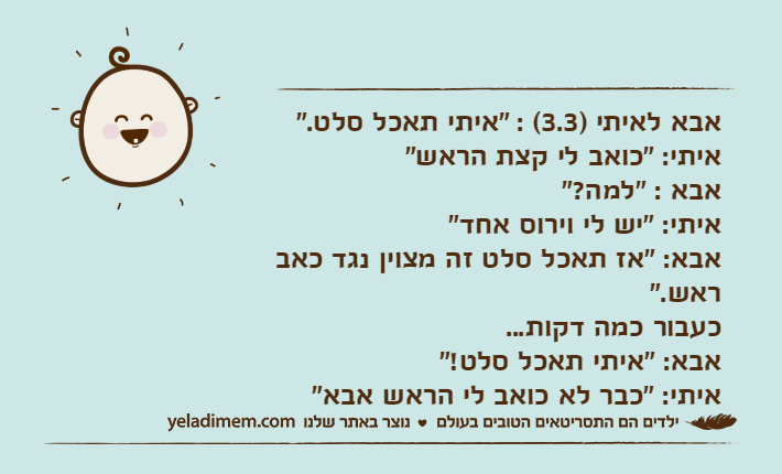 אבא לאיתי )3.3( : "איתי תאכל סלט."איתי: "כואב לי קצת הראש"אבא : "למה?"&nbsp;איתי: "יש לי וירוס אחד"אבא: "אז תאכל סלט זה מצוין נגד כאב ראש."כעבור כמה דקות...אבא: "איתי תאכל סלט!"איתי: "כבר לא כואב לי הראש אבא"