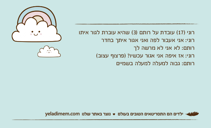 רוני )17( עובדת על רותם )3( שהיא עוברת לגור איתורוני: אני אעבור לפה ואני אגור איתך בחדררותם: לא אני לא מרשה לך רוני: אז איפה אני אגור עכשיו? )פרצוף עצוב( רותם: גבוה למעלה למעלה בשמיים