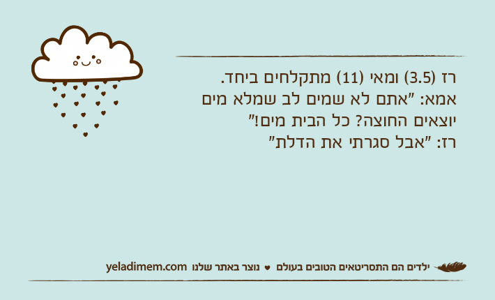 רז )3.5( ומאי )11( מתקלחים ביחד. אמא: "אתם לא שמים לב שמלא מים יוצאים החוצה? כל הבית מים!"&nbsp;רז: "אבל סגרתי את הדלת"&nbsp;