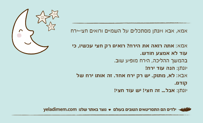 אמא, אבא ויונתן מסתכלים על השמיים ורואים חצי-ירחאמא: אתה רואה את הירח? רואים רק חצי עכשיו, כי עוד לא אמצע חודש.בהמשך ההליכה, הירח מופיע שוב.יונתן: הנה עוד ירח!אבא: לא, מתוק. יש רק ירח אחד. זה אותו ירח של קודם.יונתן: אבל... זה חצי! יש עוד חצי!