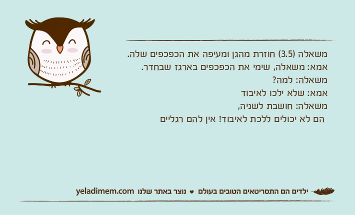 משאלה )3.5( חוזרת מהגן ומעיפה את הכפכפים שלה.אמא: משאלה, שימי את הכפכפים בארגז שבחדר.משאלה: למה?אמא: שלא ילכו לאיבודמשאלה: חושבת לשניה,  הם לא יכולים ללכת לאיבוד! אין להם רגליים