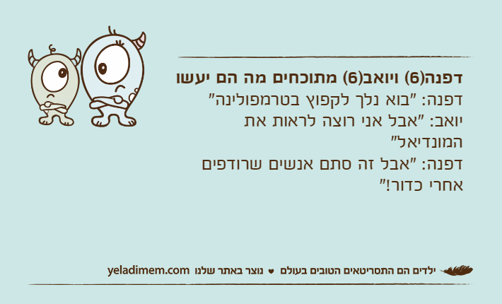 דפנה)6( ויואב)6( מתוכחים מה הם יעשודפנה: "בוא נלך לקפוץ בטרמפולינה"יואב: "אבל אני רוצה לראות את המונדיאל"דפנה: "אבל זה סתם אנשים שרודפים אחרי כדור!"