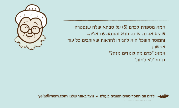 אמא מספרת לכרם )5( על סבתא שלה שנפטרה, שהיא אהבה אותה נורא ומתגעגעת אליה..והמוסר השכל הוא להגיד ולהראות שאוהבים כל עוד אפשר;אמא: "כרם מה לומדים מזה?"כרם: "לא למות"