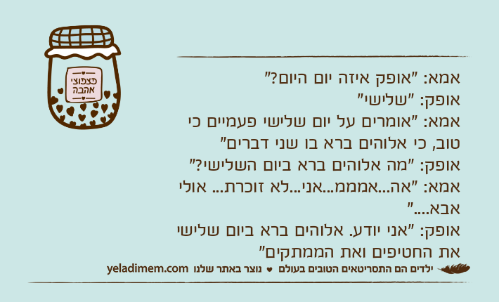 אמא: "אופק איזה יום היום?"אופק: "שלישי"אמא: "אומרים על יום שלישי פעמיים כי טוב, כי אלוהים ברא בו שני דברים"אופק: "מה אלוהים ברא ביום השלישי?"אמא: "אה...אמממ...אני...לא זוכרת... אולי אבא...."אופק: "אני יודע. אלוהים ברא ביום שלישי את החטיפים ואת הממתקים"