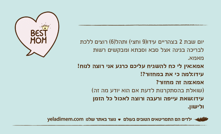 יום שבת 2 בצהריים עידו)9 וחצי( ותהל)6( רוצים ללכת לבריכה בגינה אצל סבא וסבתא ומבקשים רשות מאמא.אמא:אין לי כח להשגיח עליכם כרגע אני רוצה לנוח!עידו:למה כי את במחזור?!אמא:מה זה מחזור?)שואלת בהסתקרנות לדעת אם הוא יודע מה זה(עידו:שאת עייפה ורעבה ורוצה לאכול כל הזמן ולישון.