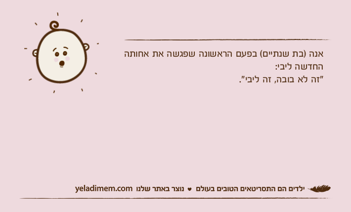 אנה )בת שנתיים( בפעם הראשונה שפגשה את אחותה החדשה ליבי:"זה לא בובה, זה ליבי".