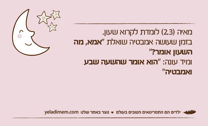 מאיה )2.3( לומדת לקרוא שעון. בזמן שעושה אמבטיה שואלת "אמא, מה השעון אומר?"ומיד עונה: "הוא אומר שהשעה שבע ואמבטיה"