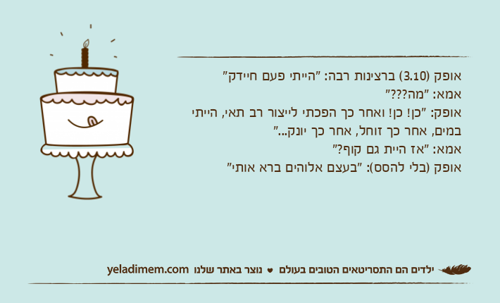 אופק )3.10( ברצינות רבה: "הייתי פעם חיידק"אמא: "מה???"אופק: "כן! כן! ואחר כך הפכתי לייצור רב תאי, הייתי במים, אחר כך זוחל, אחר כך יונק..."אמא: "אז היית גם קוף?"אופק )בלי להסס(: "בעצם אלוהים ברא אותי"