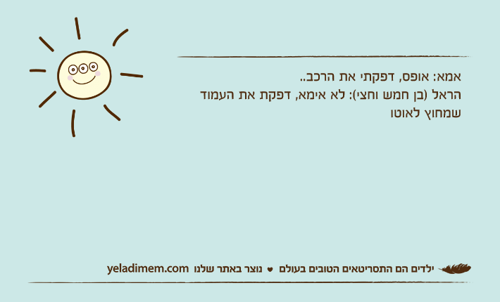 אמא: אופס, דפקתי את הרכב..הראל )בן חמש וחצי(: לא אימא, דפקת את העמוד שמחוץ לאוטו