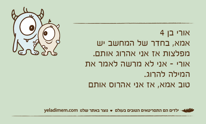 אורי בן 4אמא, בחדר של המחשב יש מפלצות אז אני אהרוג אותם.אורי - אני לא מרשה לאמר את המילה להרוג.טוב אמא, אז אני אהרוס אותם