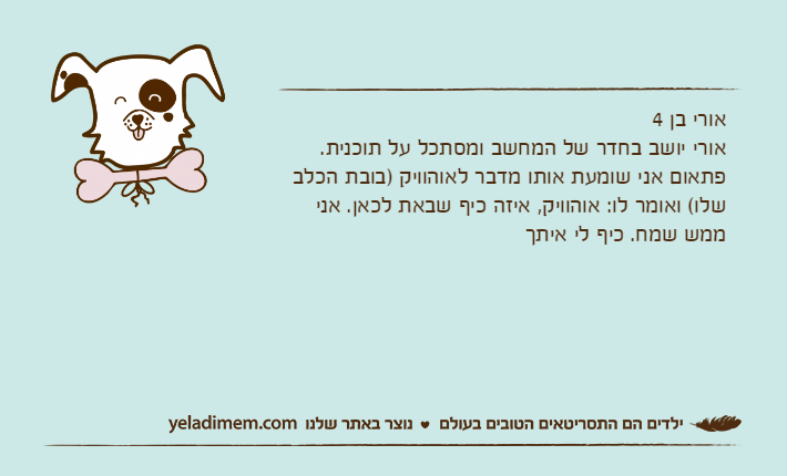 אורי בן 4אורי יושב בחדר של המחשב ומסתכל על תוכנית. פתאום אני שומעת אותו מדבר לאוהוויק )בובת הכלב שלו( ואומר לו: אוהוויק, איזה כיף שבאת לכאן. אני ממש שמח. כיף לי איתך