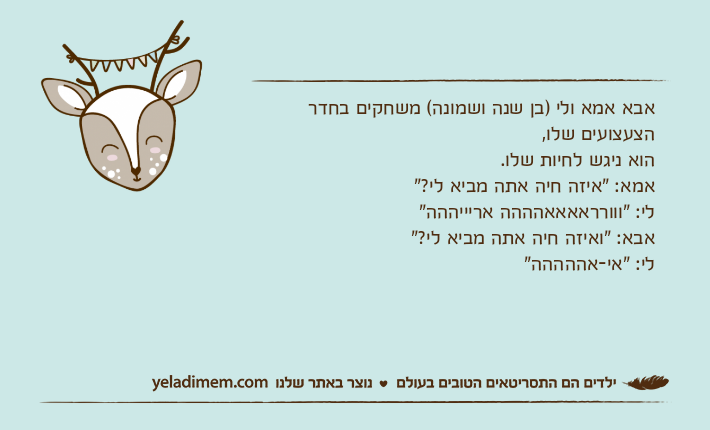 אבא אמא ולי )בן שנה ושמונה( משחקים בחדר הצעצועים שלו,הוא ניגש לחיות שלו.אמא: "איזה חיה אתה מביא לי?"לי: "ווורראאאאהההה אריייההה"אבא: "ואיזה חיה אתה מביא לי?"לי: "אי-אההההה"