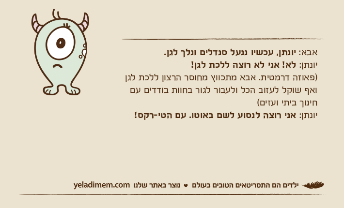 אבא: יונתן, עכשיו ננעל סנדלים ונלך לגן. יונתן: לא! אני לא רוצה ללכת לגן! )פאוזה דרמטית. אבא מתכווץ מחוסר הרצון ללכת לגן ואף שוקל לעזוב הכל ולעבור לגור בחוות בודדים עם חינוך ביתי ועזים( יונתן: אני רוצה לנסוע לשם באוטו. עם הטי-רקס!