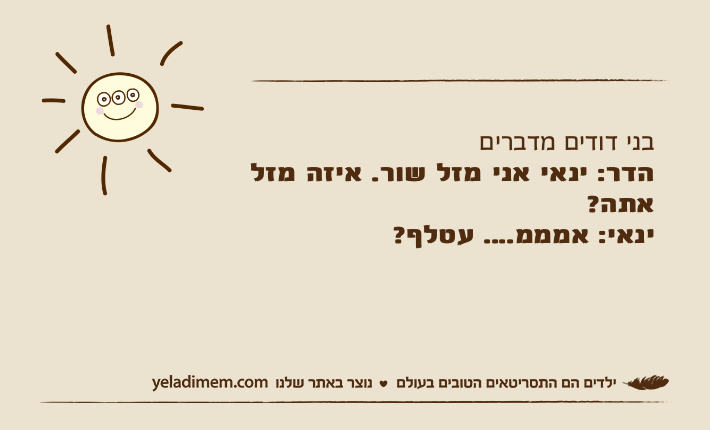 בני דודים מדבריםהדר: ינאי אני מזל שור. איזה מזל אתה?ינאי: אמממ.... עטלף?