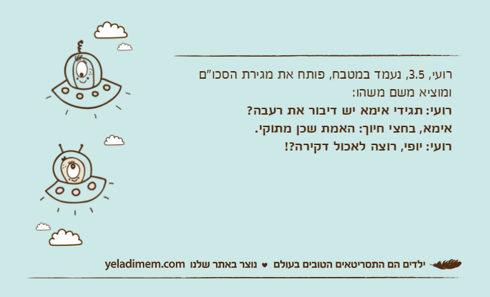 רועי, 3.5, נעמד במטבח, פותח את מגירת הסכו"ם ומוציא משם משהו:רועי: תגידי אימא יש דיבור את רעבה?אימא, בחצי חיוך: האמת שכן מתוקי.רועי: יופי, רוצה לאכול דקירה?!