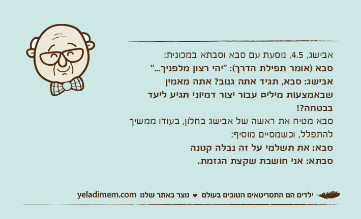 אבישג, 4.5, נוסעת עם סבא וסבתא במכונית:סבא )אומר תפילת הדרך(: "יהי רצון מלפניך..."אבישג: סבא, תגיד אתה גנוב? אתה מאמין שבאמצעות מילים עבור יצור דמיוני תגיע ליעד בבטחה?!סבא מטיח את ראשה של אבישג בחלון, בעודו ממשיך להתפלל, וכשמסיים מוסיף:סבא: את תשלמי על זה נבלה קטנהסבתא: אני חושבת שקצת הגזמת.