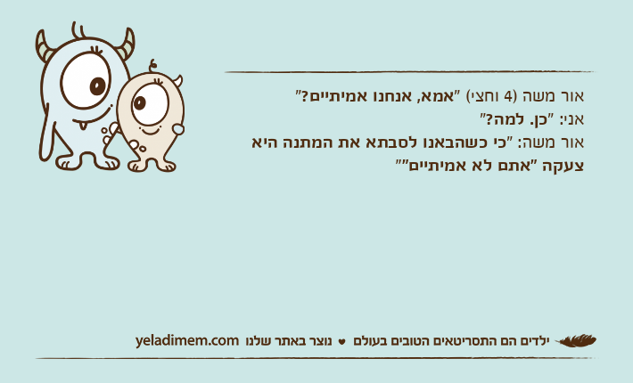 אור משה )4 וחצי( "אמא, אנחנו אמיתיים?"אני: "כן. למה?"אור משה: "כי כשהבאנו לסבתא את המתנה היא צעקה "אתם לא אמיתיים""