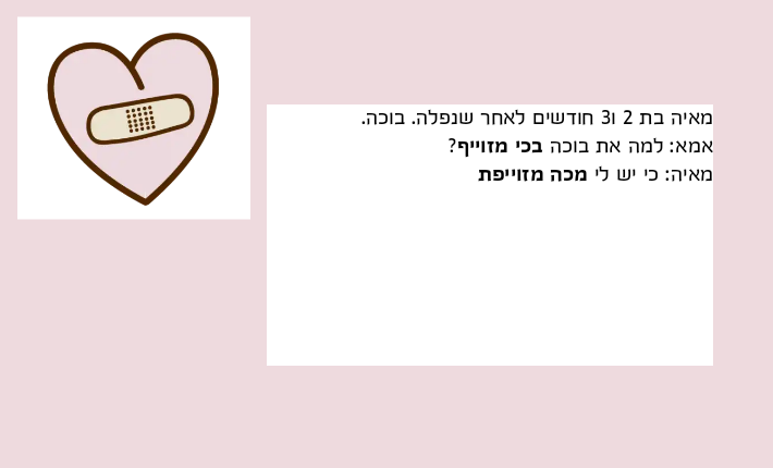 מאיה בת 2 ו3 חודשים לאחר שנפלה. בוכה.אמא: למה את בוכה בכי מזוייף?מאיה: כי יש לי מכה מזוייפת