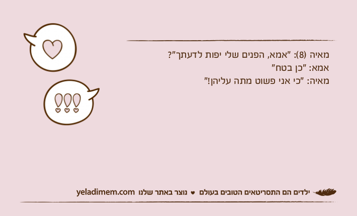 מאיה )8(: "אמא, הפנים שלי יפות לדעתך"?אמא: "כן בטח"מאיה: "כי אני פשוט מתה עליהן!"