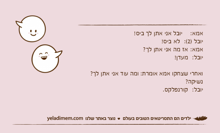 אמא:	יובל אני אתן לך ביס! יובל )2(:	לא ביס!אמא:	אז מה אני אתן לך?יובל:	מעדן!ואחרי שצחקו אמא אומרת: ומה עוד אני אתן לך? נשיקה?יובל:	קורנפלקס.