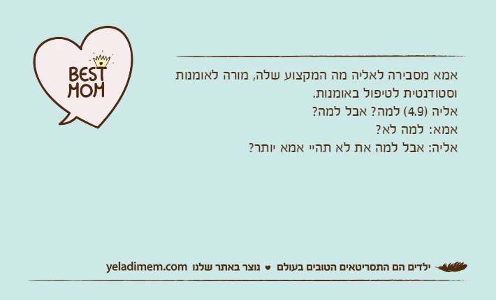 אמא מסבירה לאליה מה המקצוע שלה, מורה לאומנות וסטודנטית לטיפול באומנות.אליה )4.9( למה? אבל למה?אמא:	למה לא?אליה: אבל למה את לא תהיי אמא יותר?