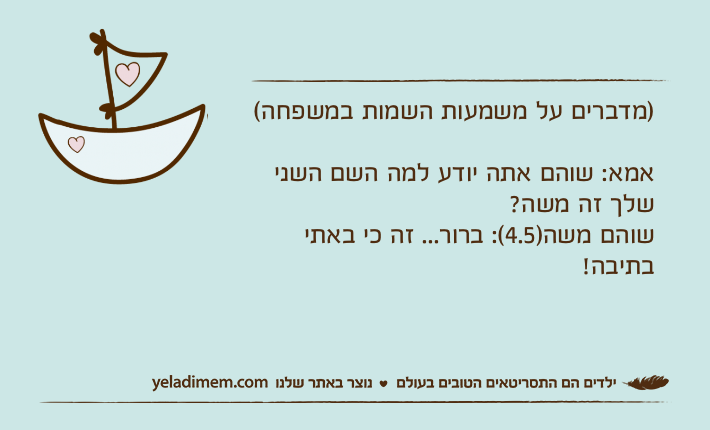 )מדברים על משמעות השמות במשפחה(אמא: שוהם אתה יודע למה השם השני שלך זה משה?שוהם משה)4.5(: ברור... זה כי באתי בתיבה!