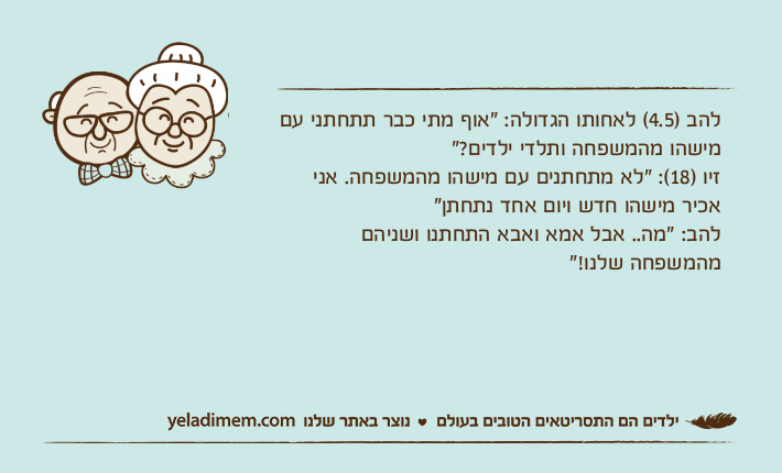 להב )4.5( לאחותו הגדולה: "אוף מתי כבר תתחתני עם מישהו מהמשפחה ותלדי ילדים?" זיו )18(: "לא מתחתנים עם מישהו מהמשפחה. אני אכיר מישהו חדש ויום אחד נתחתן"להב: "מה.. אבל אמא ואבא התחתנו ושניהם מהמשפחה שלנו!"